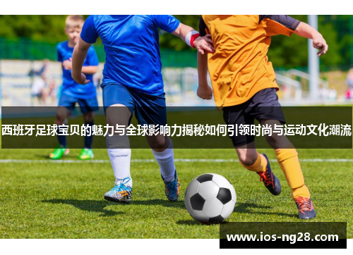 西班牙足球宝贝的魅力与全球影响力揭秘如何引领时尚与运动文化潮流