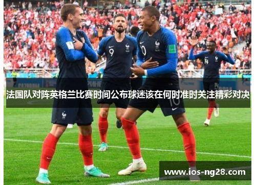 法国队对阵英格兰比赛时间公布球迷该在何时准时关注精彩对决