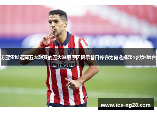 苏亚雷斯远离五大联赛的五大深层原因揭示昔日锋霸为何选择淡出欧洲舞台