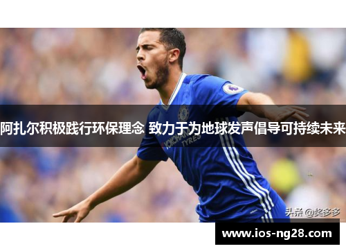 阿扎尔积极践行环保理念 致力于为地球发声倡导可持续未来 阿扎尔积极践行环保理念 致力于为地球发声倡导可持续未来