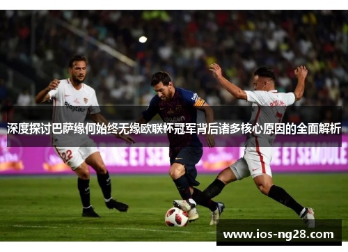 深度探讨巴萨缘何始终无缘欧联杯冠军背后诸多核心原因的全面解析