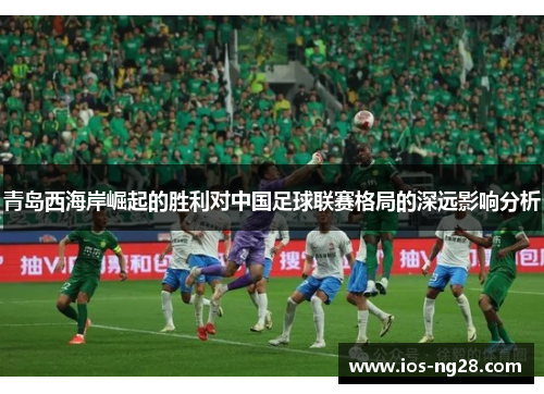 青岛西海岸崛起的胜利对中国足球联赛格局的深远影响分析 青岛西海岸崛起的胜利对中国足球联赛格局的深远影响分析